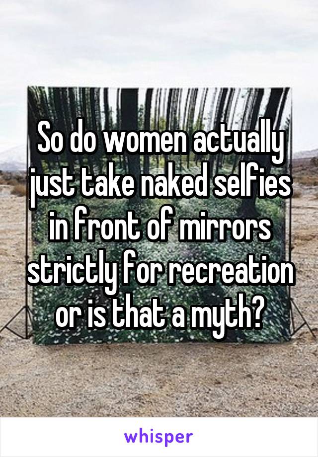 So do women actually just take naked selfies in front of mirrors strictly for recreation or is that a myth?