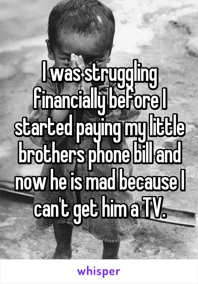 I was struggling financially before I started paying my little brothers phone bill and now he is mad because I can't get him a TV.