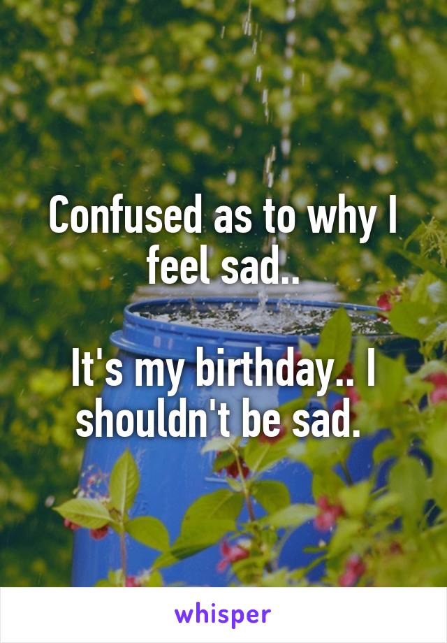 Confused as to why I feel sad..

It's my birthday.. I shouldn't be sad. 