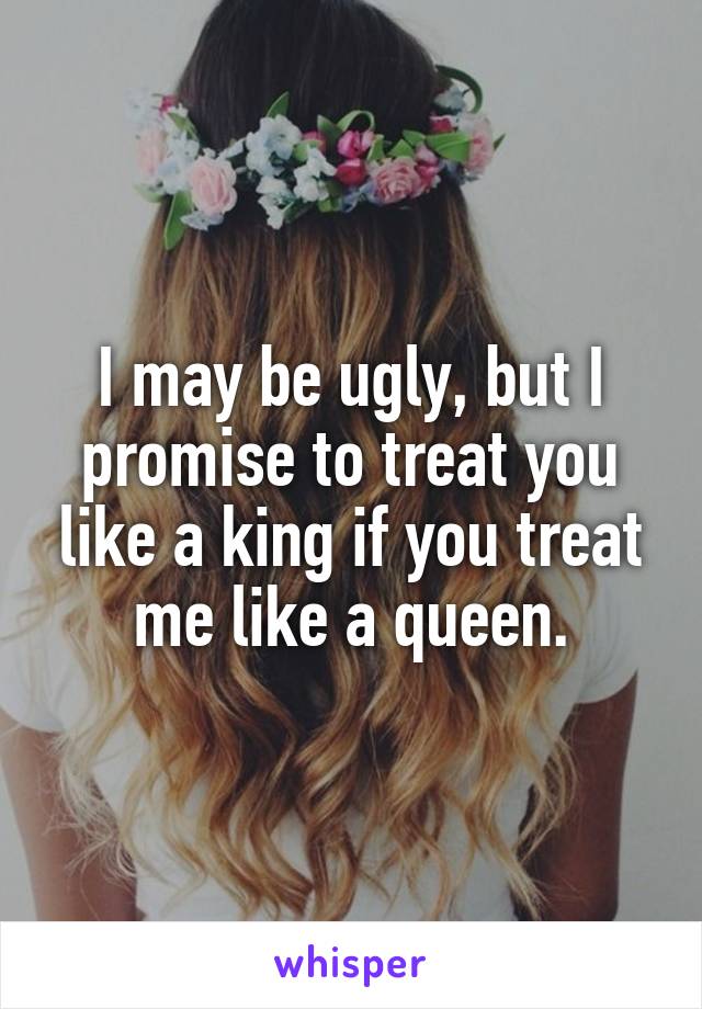 I may be ugly, but I promise to treat you like a king if you treat me like a queen.