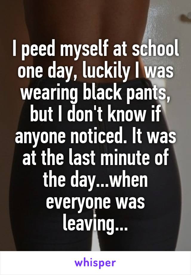 I peed myself at school one day, luckily I was wearing black pants, but I don't know if anyone noticed. It was at the last minute of the day...when everyone was leaving...