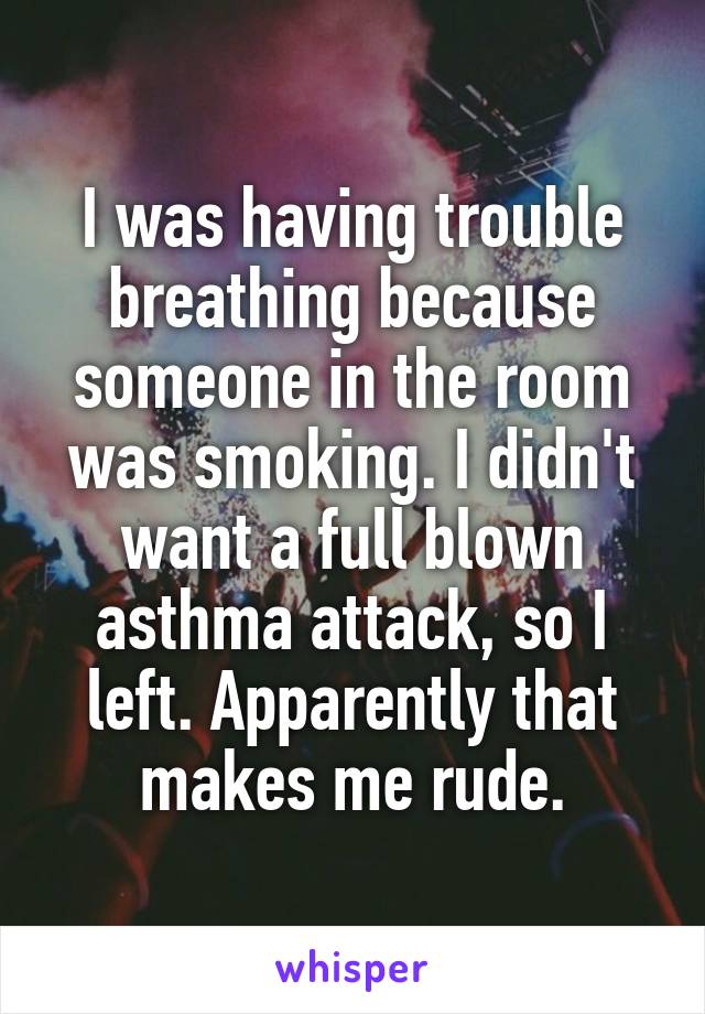 I was having trouble breathing because someone in the room was smoking. I didn't want a full blown asthma attack, so I left. Apparently that makes me rude.