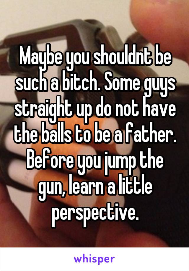 Maybe you shouldnt be such a bitch. Some guys straight up do not have the balls to be a father. Before you jump the gun, learn a little perspective.