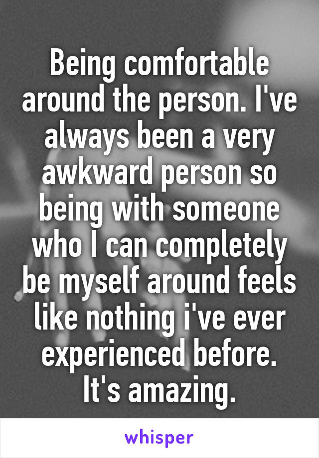 Being comfortable around the person. I've always been a very awkward person so being with someone who I can completely be myself around feels like nothing i've ever experienced before. It's amazing.