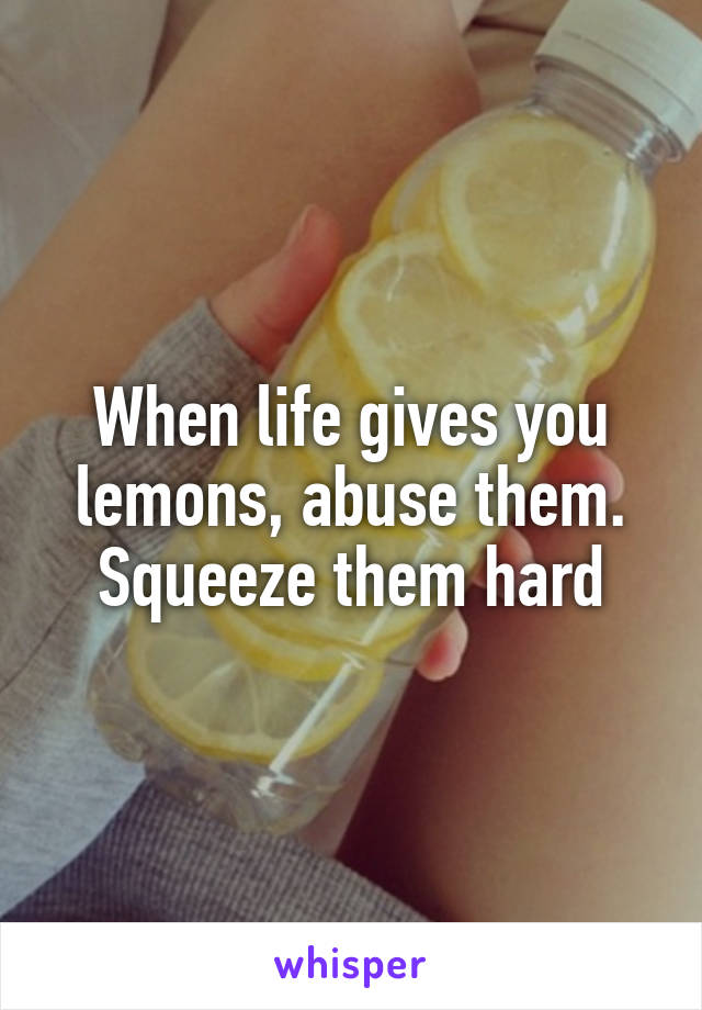 When life gives you lemons, abuse them. Squeeze them hard