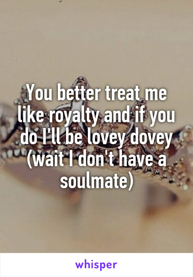 You better treat me like royalty and if you do I'll be lovey dovey (wait I don't have a soulmate)