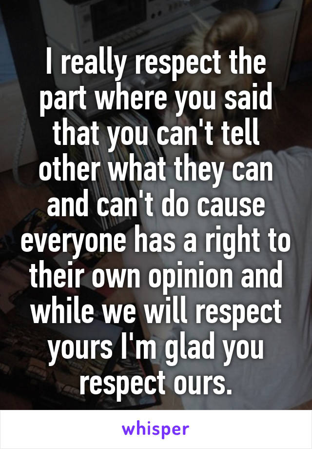 I really respect the part where you said that you can't tell other what they can and can't do cause everyone has a right to their own opinion and while we will respect yours I'm glad you respect ours.