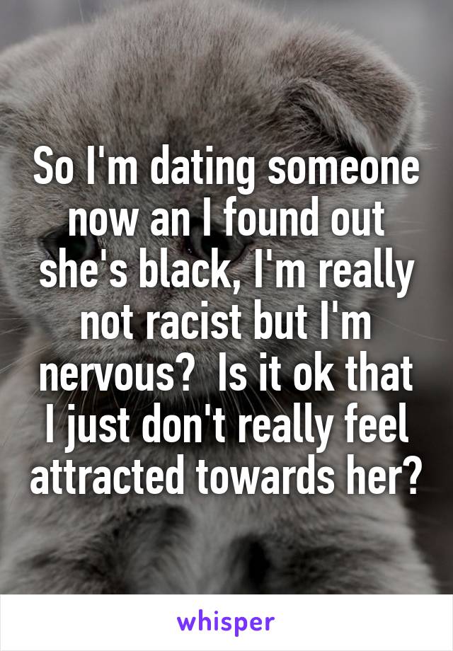 So I'm dating someone now an I found out she's black, I'm really not racist but I'm nervous?  Is it ok that I just don't really feel attracted towards her?