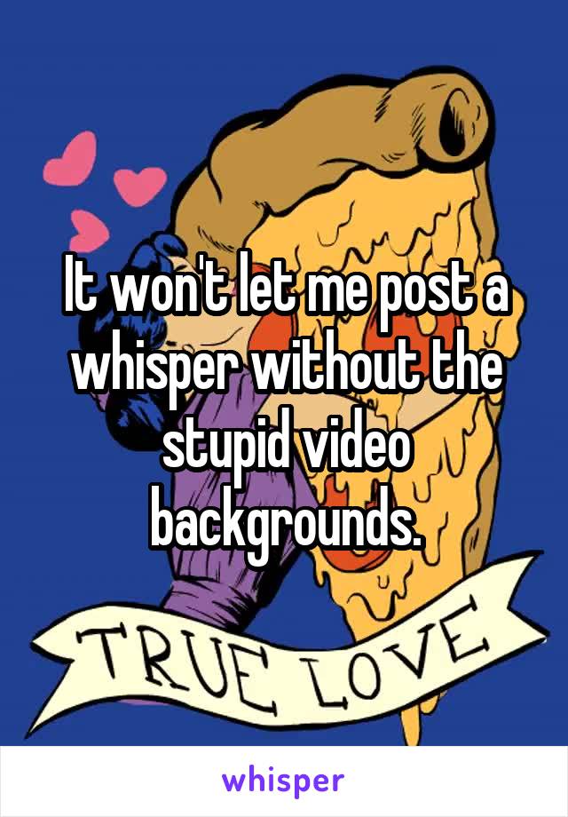 It won't let me post a whisper without the stupid video backgrounds.