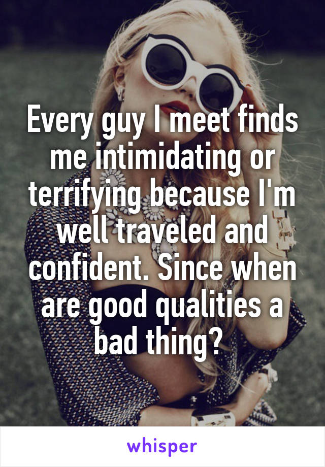 Every guy I meet finds me intimidating or terrifying because I'm well traveled and confident. Since when are good qualities a bad thing? 