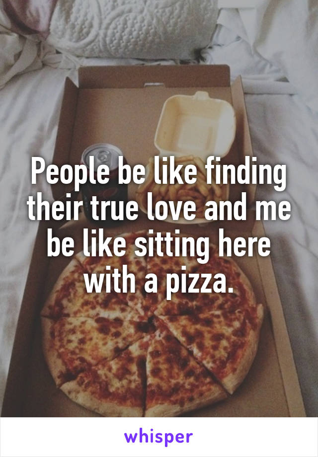 People be like finding their true love and me be like sitting here with a pizza.