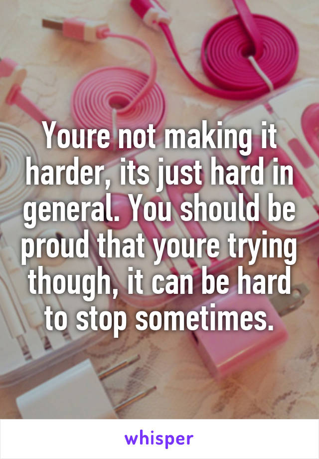 Youre not making it harder, its just hard in general. You should be proud that youre trying though, it can be hard to stop sometimes.