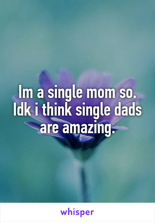 Im a single mom so. Idk i think single dads are amazing.