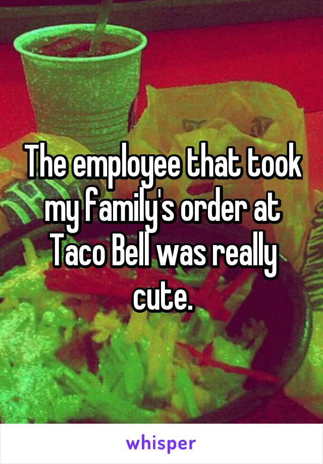 The employee that took my family's order at Taco Bell was really cute.