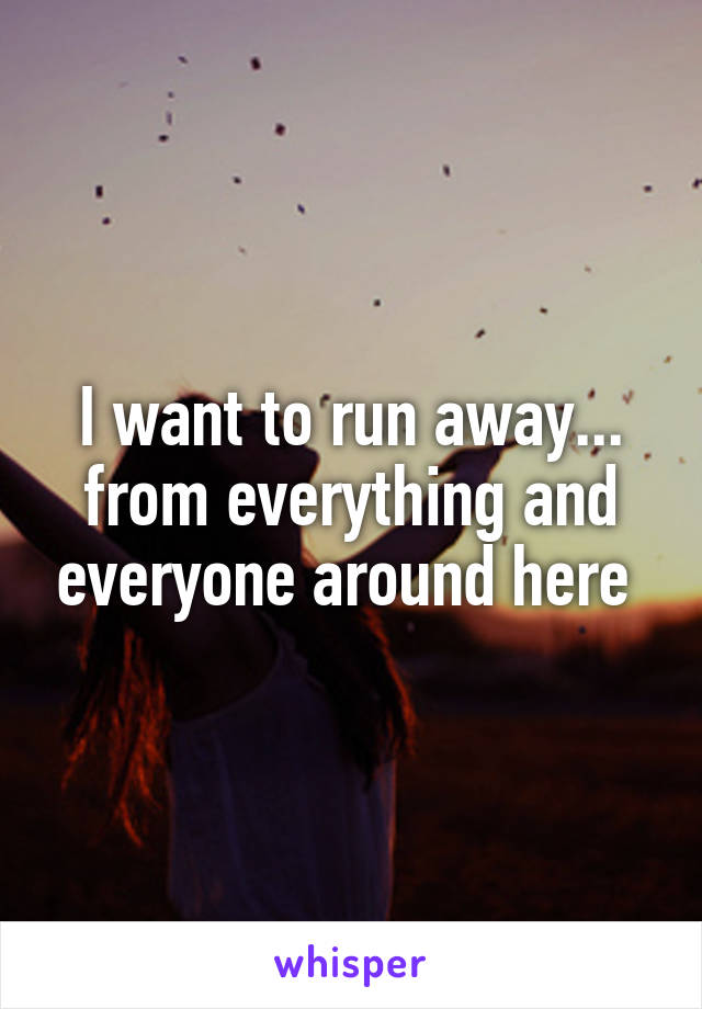 I want to run away... from everything and everyone around here 