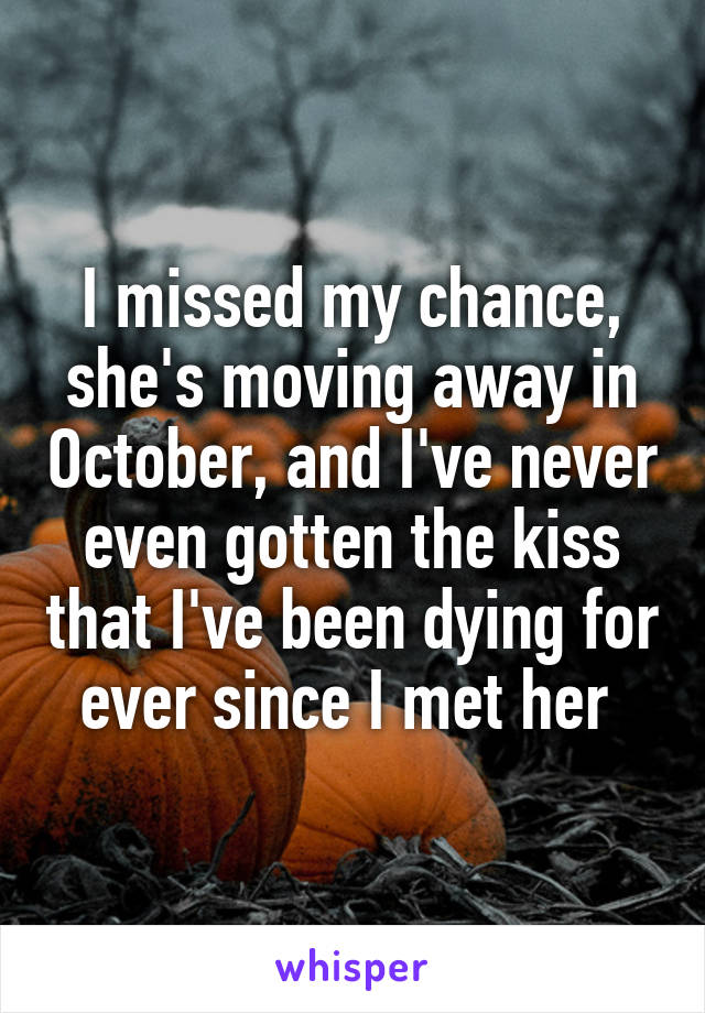 I missed my chance, she's moving away in October, and I've never even gotten the kiss that I've been dying for ever since I met her 