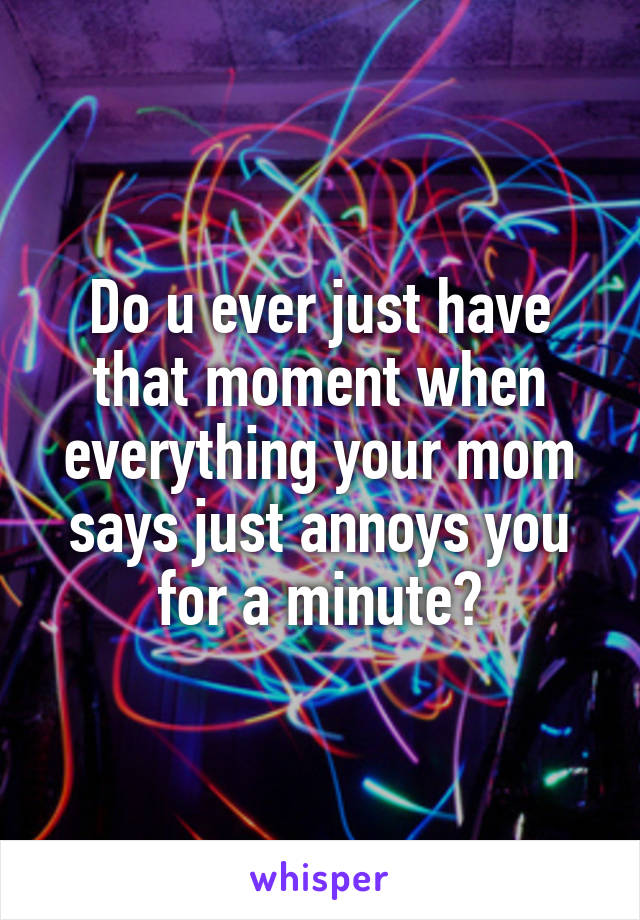 Do u ever just have that moment when everything your mom says just annoys you for a minute?