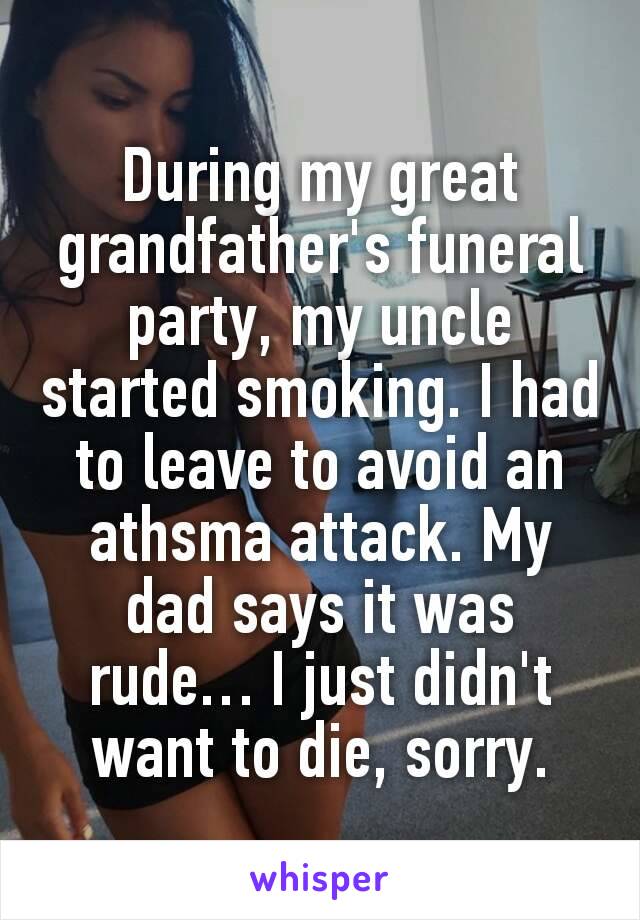 During my great grandfather's funeral party, my uncle started smoking. I had to leave to avoid an athsma attack. My dad says it was rude… I just didn't want to die, sorry.