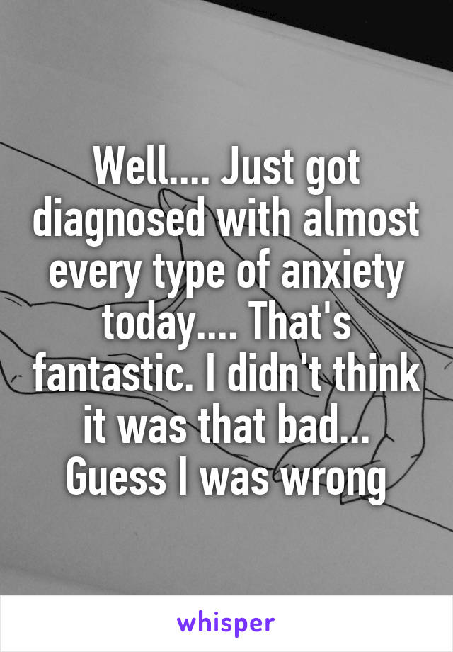 Well.... Just got diagnosed with almost every type of anxiety today.... That's fantastic. I didn't think it was that bad... Guess I was wrong