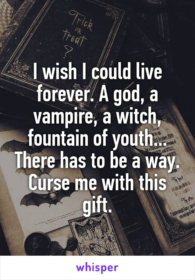 I wish I could live forever. A god, a vampire, a witch, fountain of youth... There has to be a way. Curse me with this gift.