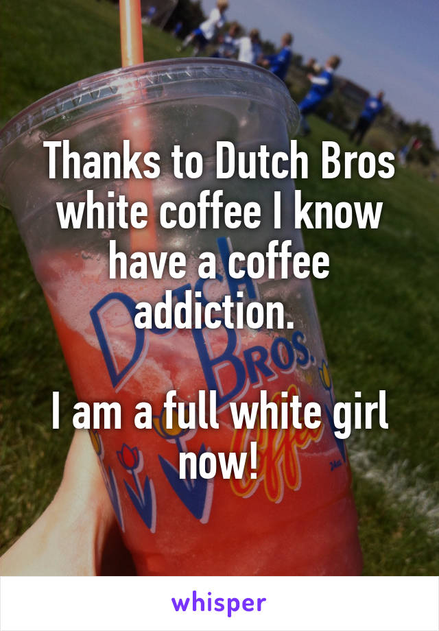 Thanks to Dutch Bros white coffee I know have a coffee addiction. 

I am a full white girl now!