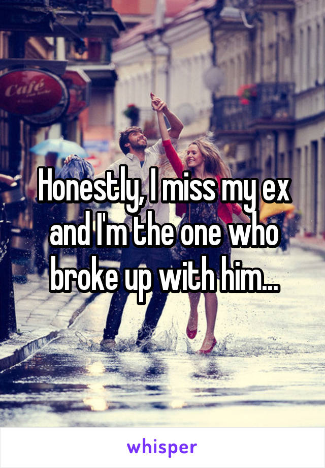 Honestly, I miss my ex and I'm the one who broke up with him...