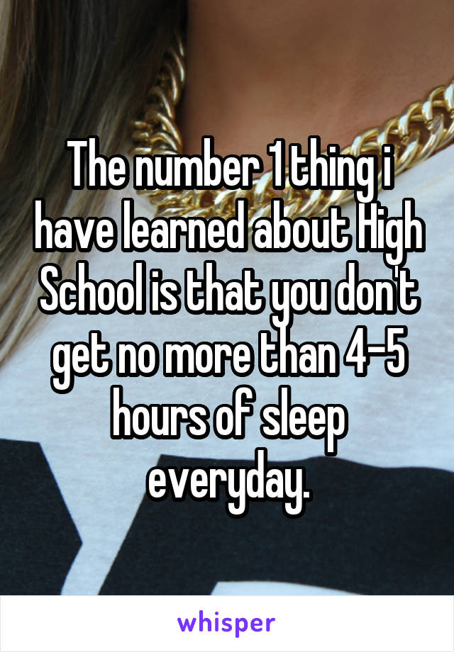 The number 1 thing i have learned about High School is that you don't get no more than 4-5 hours of sleep everyday.