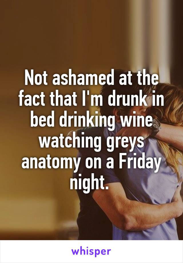 Not ashamed at the fact that I'm drunk in bed drinking wine watching greys anatomy on a Friday night. 