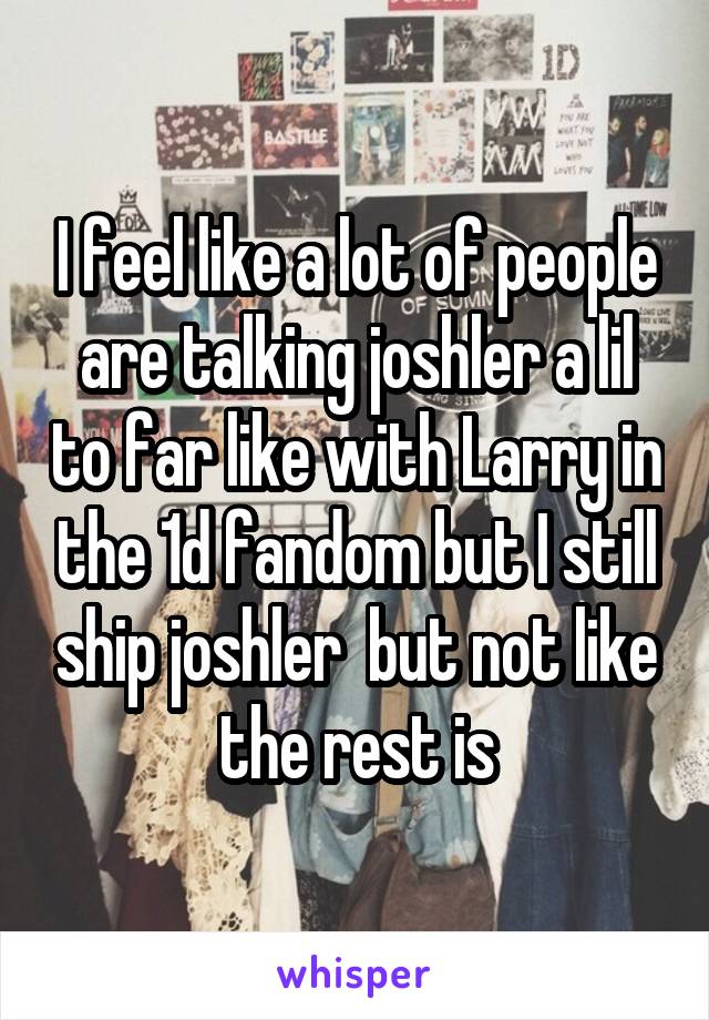 I feel like a lot of people are talking joshler a lil to far like with Larry in the 1d fandom but I still ship joshler  but not like the rest is