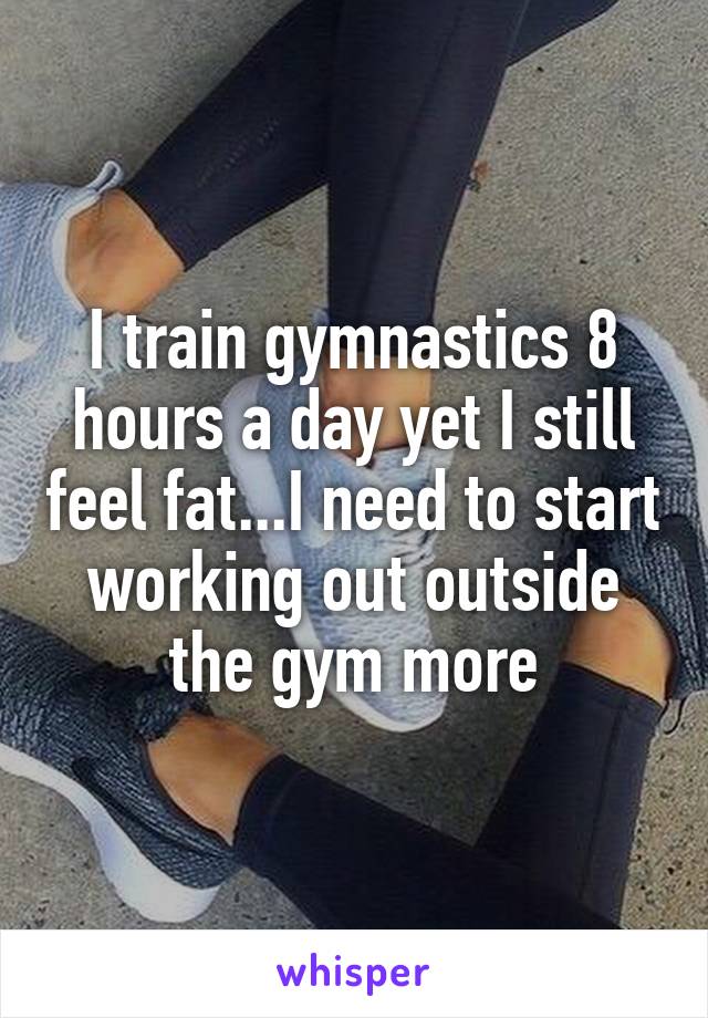 I train gymnastics 8 hours a day yet I still feel fat...I need to start working out outside the gym more