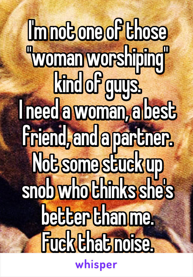 I'm not one of those "woman worshiping" kind of guys.
I need a woman, a best friend, and a partner.
Not some stuck up snob who thinks she's better than me.
Fuck that noise.