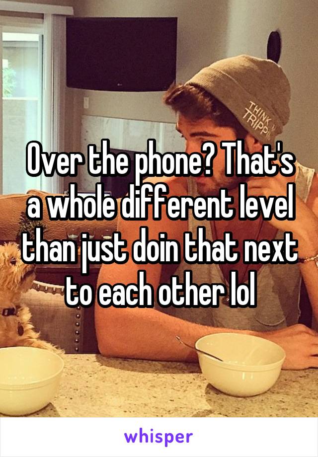 Over the phone? That's a whole different level than just doin that next to each other lol