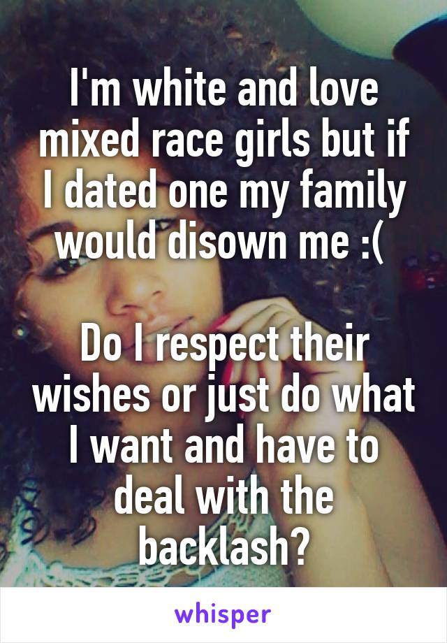 I'm white and love mixed race girls but if I dated one my family would disown me :( 

Do I respect their wishes or just do what I want and have to deal with the backlash?