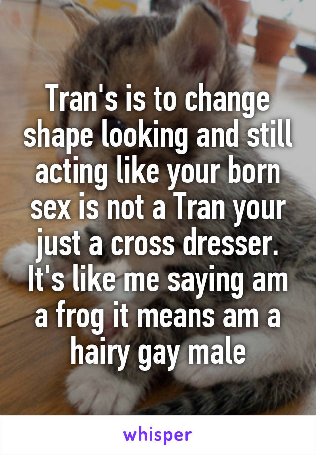 Tran's is to change shape looking and still acting like your born sex is not a Tran your just a cross dresser. It's like me saying am a frog it means am a hairy gay male