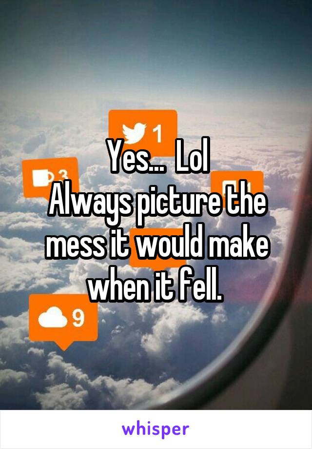 Yes...  Lol
Always picture the mess it would make when it fell. 