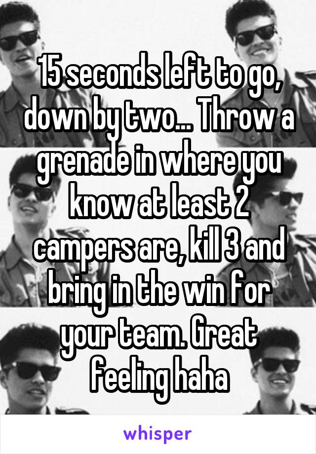 15 seconds left to go, down by two... Throw a grenade in where you know at least 2 campers are, kill 3 and bring in the win for your team. Great feeling haha