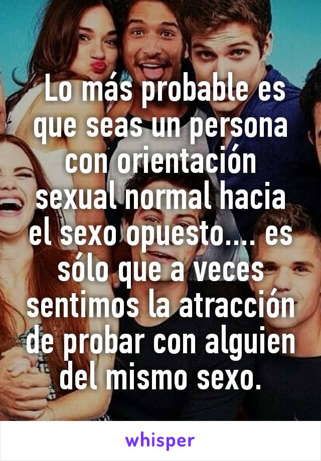  Lo más probable es que seas un persona con orientación sexual normal hacia el sexo opuesto.... es sólo que a veces sentimos la atracción de probar con alguien del mismo sexo.