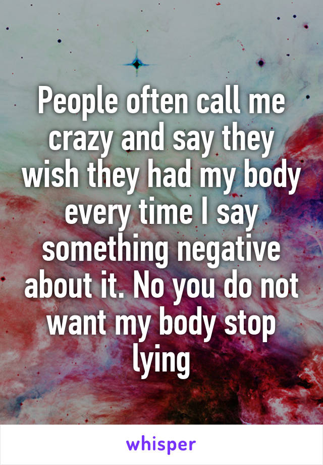 People often call me crazy and say they wish they had my body every time I say something negative about it. No you do not want my body stop lying