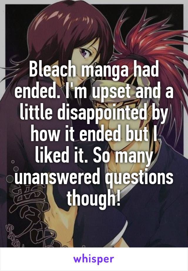 Bleach manga had ended. I'm upset and a little disappointed by how it ended but I liked it. So many unanswered questions though!