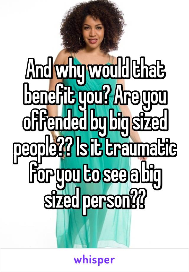 And why would that benefit you? Are you offended by big sized people?? Is it traumatic for you to see a big sized person??