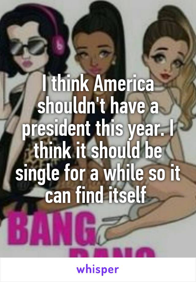 I think America shouldn't have a president this year. I think it should be single for a while so it can find itself 