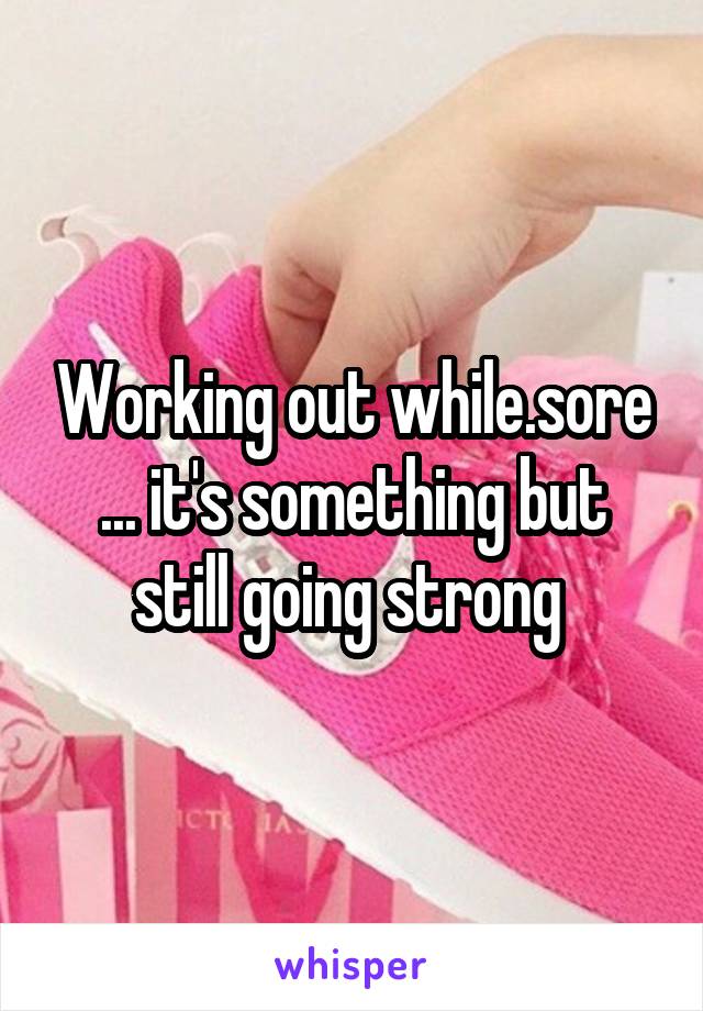 Working out while.sore ... it's something but still going strong 