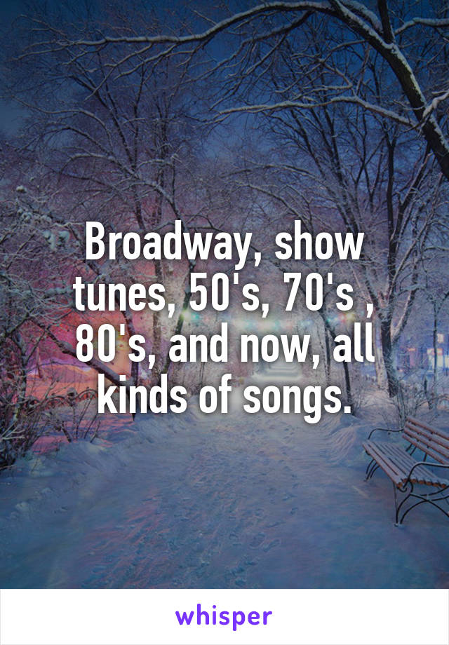 Broadway, show tunes, 50's, 70's , 80's, and now, all kinds of songs.