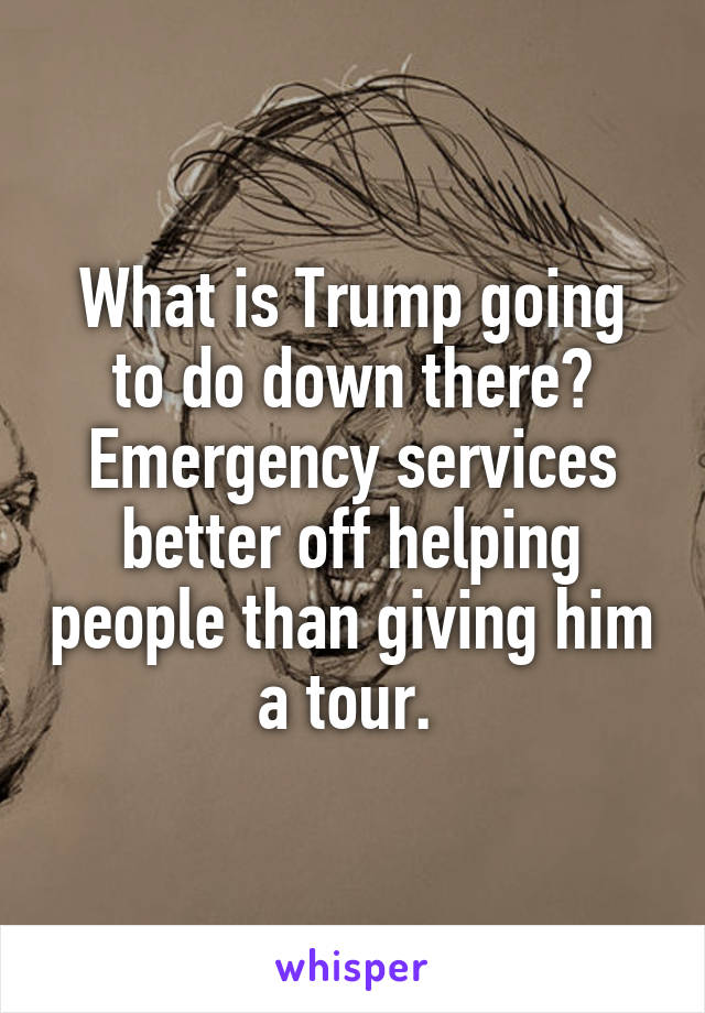 What is Trump going to do down there? Emergency services better off helping people than giving him a tour. 