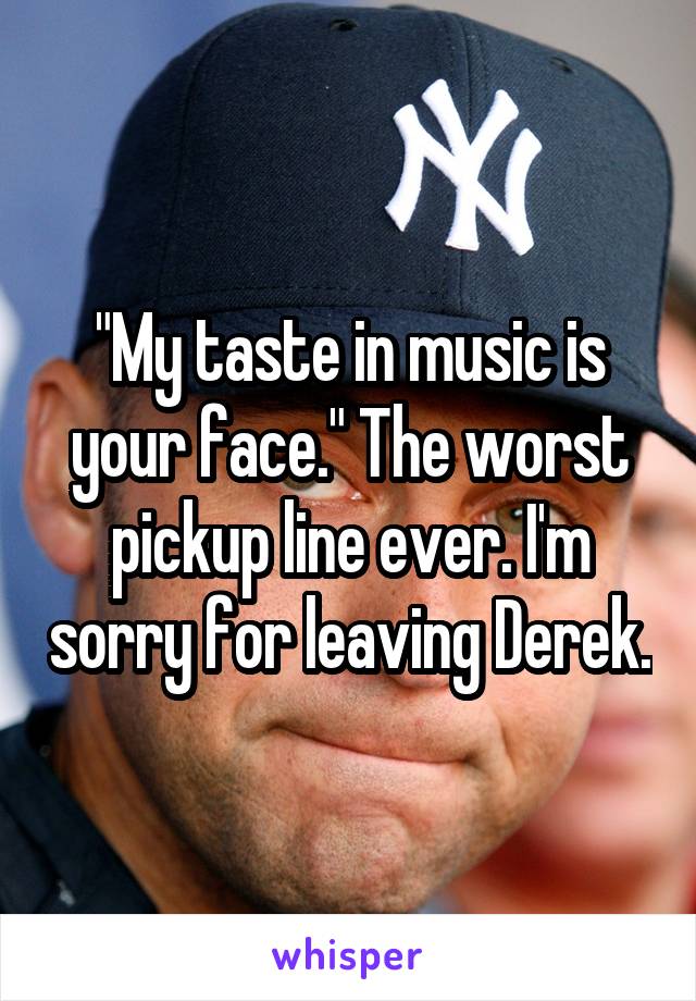 "My taste in music is your face." The worst pickup line ever. I'm sorry for leaving Derek.