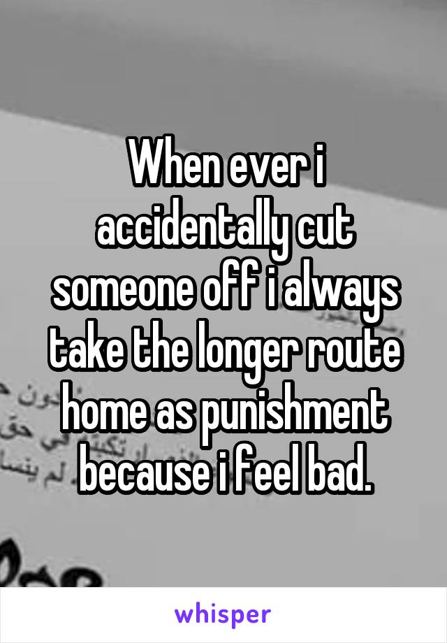 When ever i accidentally cut someone off i always take the longer route home as punishment because i feel bad.