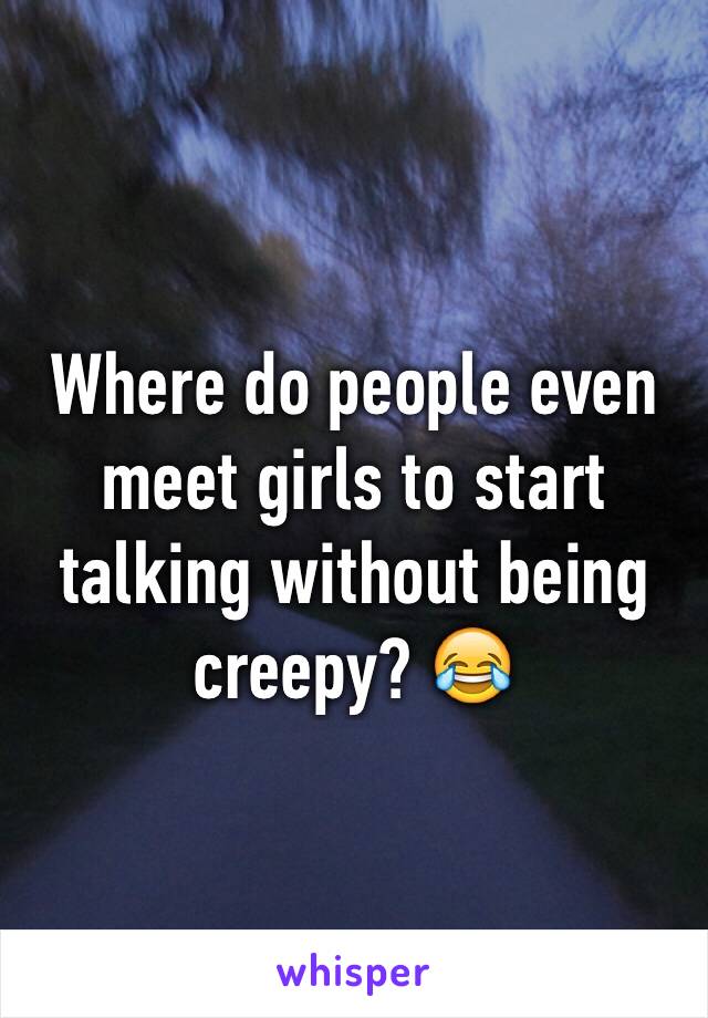 Where do people even meet girls to start talking without being creepy? 😂