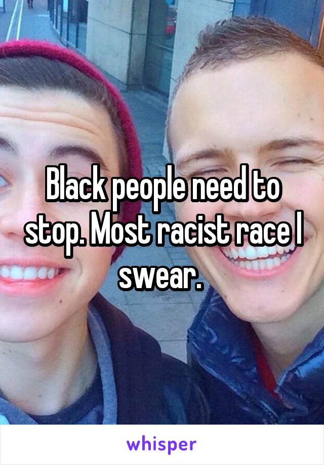 Black people need to stop. Most racist race I swear. 