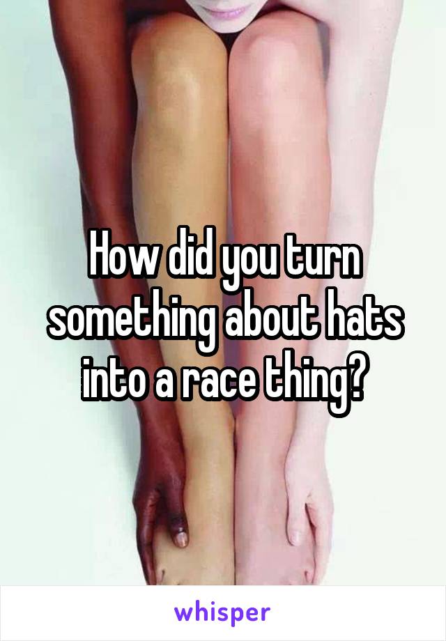 How did you turn something about hats into a race thing?