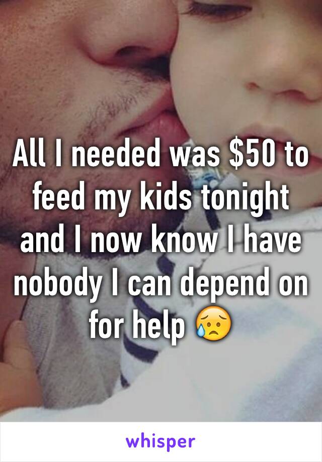 All I needed was $50 to feed my kids tonight and I now know I have nobody I can depend on for help 😥